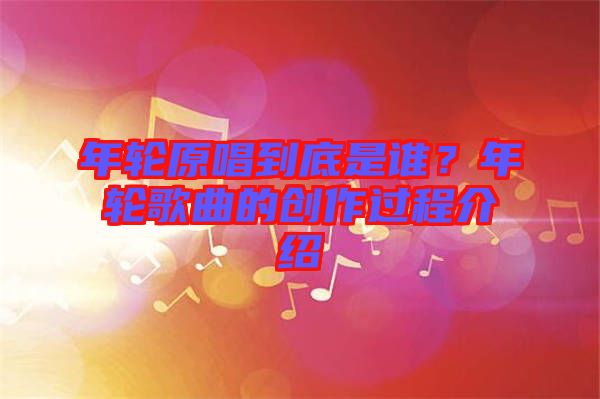 年輪原唱到底是誰(shuí)？年輪歌曲的創(chuàng)作過(guò)程介紹