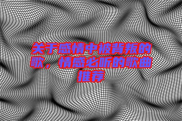 關于感情中被背叛的歌，情感必聽的歌曲推薦