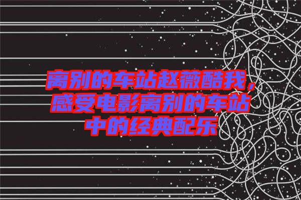 離別的車站趙薇酷我，感受電影離別的車站中的經(jīng)典配樂