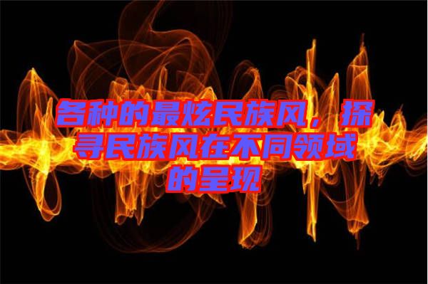 各種的最炫民族風，探尋民族風在不同領(lǐng)域的呈現(xiàn)