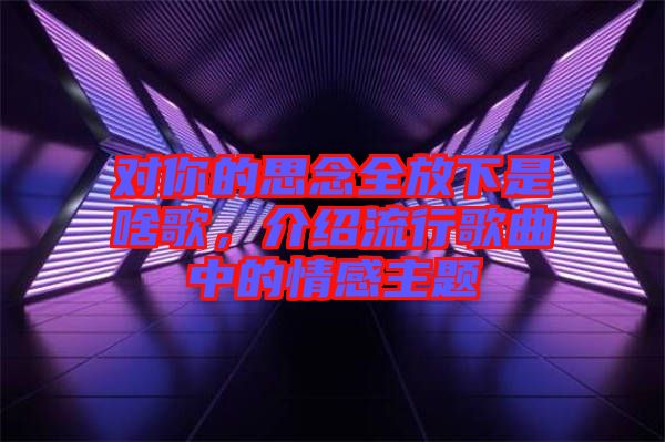 對(duì)你的思念全放下是啥歌，介紹流行歌曲中的情感主題