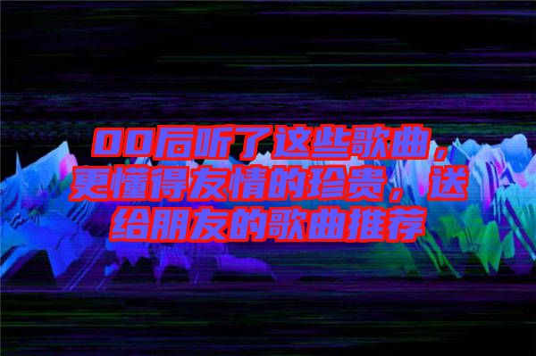 00后聽了這些歌曲，更懂得友情的珍貴，送給朋友的歌曲推薦