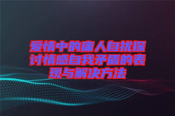 愛情中的庸人自擾探討情感自我矛盾的表現(xiàn)與解決方法