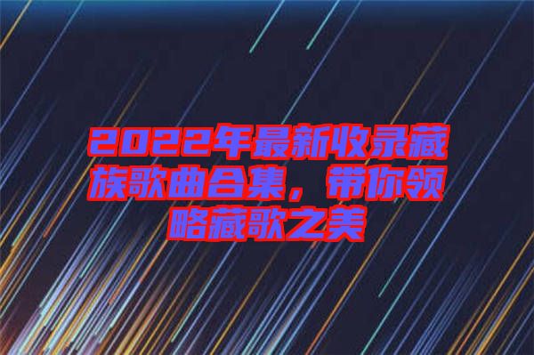 2022年最新收錄藏族歌曲合集，帶你領(lǐng)略藏歌之美