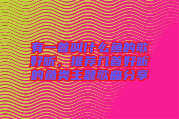 有一首叫什么魚的歌好聽，推薦幾首好聽的魚類主題歌曲分享