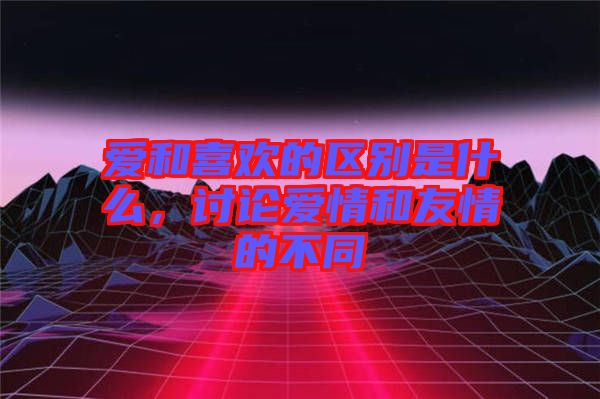 愛和喜歡的區(qū)別是什么，討論愛情和友情的不同