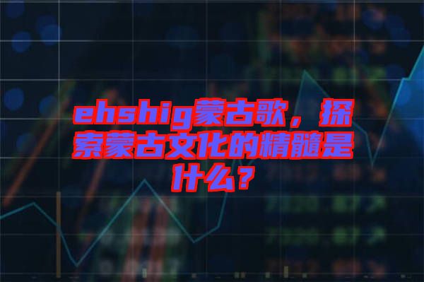 ehshig蒙古歌，探索蒙古文化的精髓是什么？