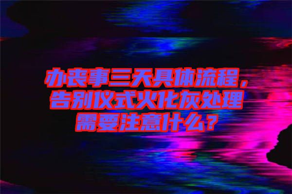 辦喪事三天具體流程，告別儀式火化灰處理需要注意什么？