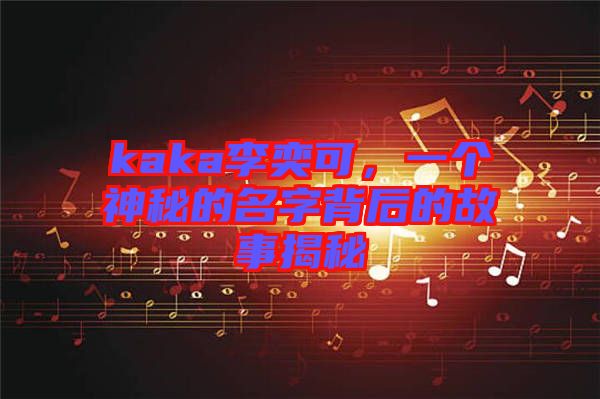 kaka李奕可，一個神秘的名字背后的故事揭秘