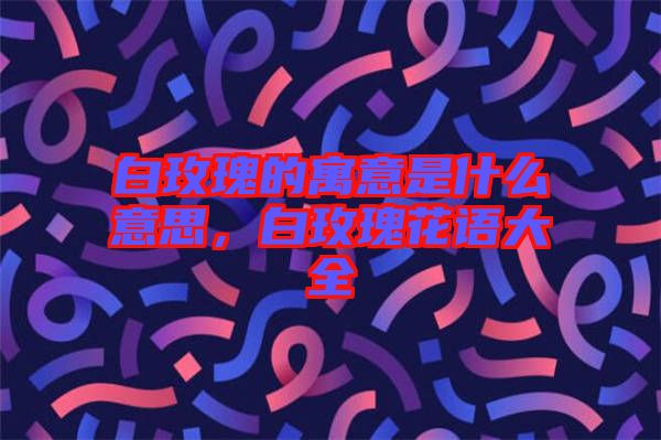 白玫瑰的寓意是什么意思，白玫瑰花語(yǔ)大全