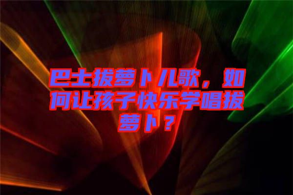 巴士拔蘿卜兒歌，如何讓孩子快樂學(xué)唱拔蘿卜？