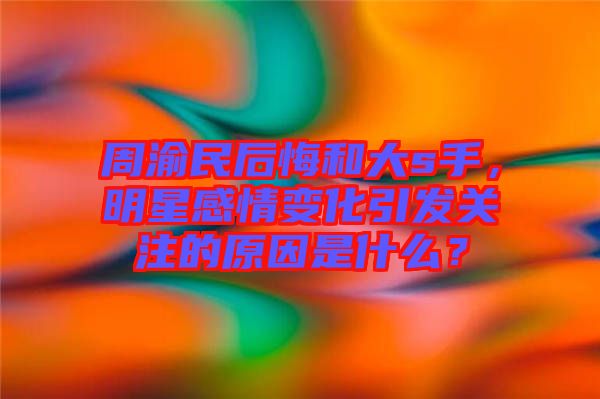 周渝民后悔和大s手，明星感情變化引發(fā)關(guān)注的原因是什么？