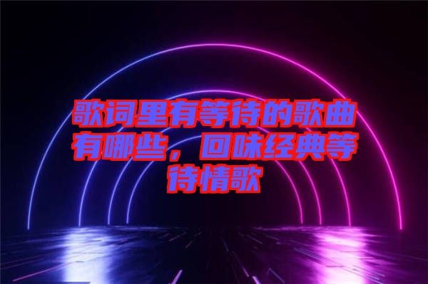 歌詞里有等待的歌曲有哪些，回味經(jīng)典等待情歌