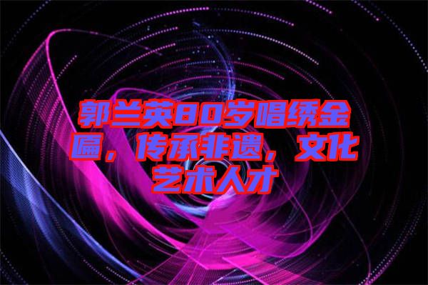 郭蘭英80歲唱繡金匾，傳承非遺，文化藝術人才