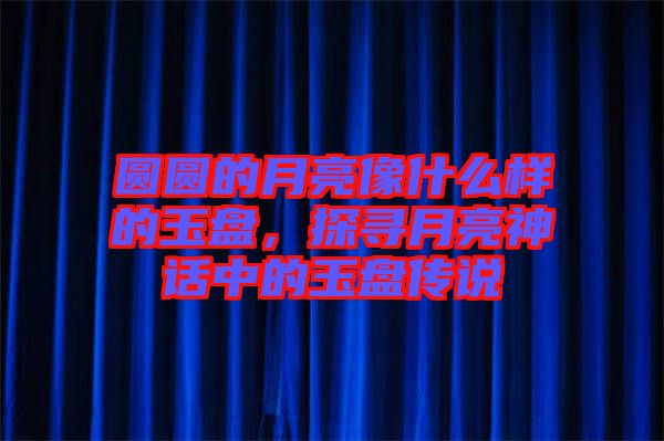 圓圓的月亮像什么樣的玉盤，探尋月亮神話中的玉盤傳說(shuō)