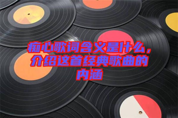 癡心歌詞含義是什么，介紹這首經(jīng)典歌曲的內(nèi)涵