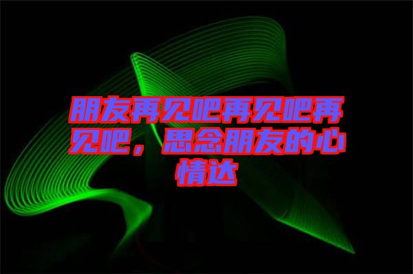 朋友再見吧再見吧再見吧，思念朋友的心情達