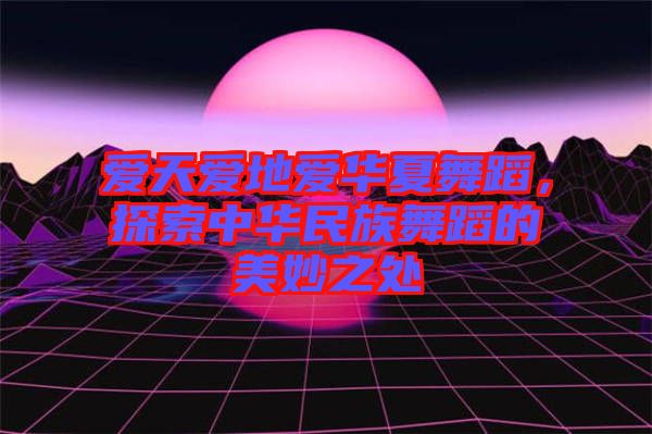 愛天愛地愛華夏舞蹈，探索中華民族舞蹈的美妙之處