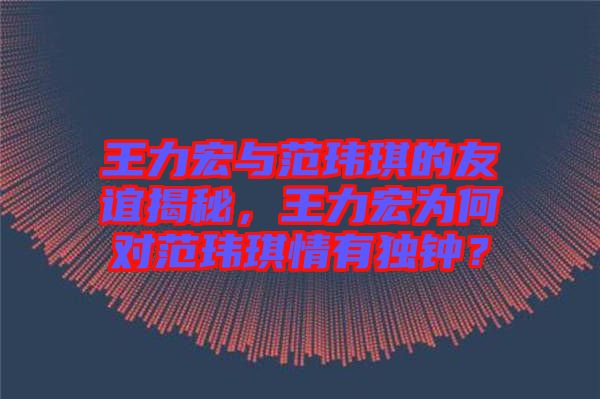 王力宏與范瑋琪的友誼揭秘，王力宏為何對(duì)范瑋琪情有獨(dú)鐘？