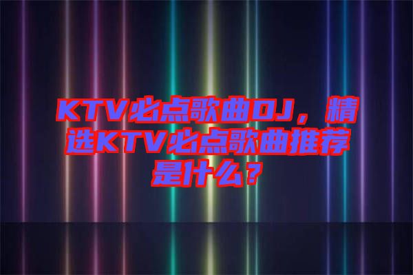 KTV必點歌曲DJ，精選KTV必點歌曲推薦是什么？