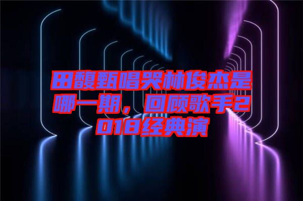 田馥甄唱哭林俊杰是哪一期，回顧歌手2018經(jīng)典演