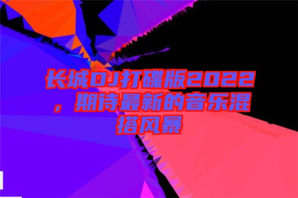 長(zhǎng)城DJ打碟版2022，期待最新的音樂混搭風(fēng)暴