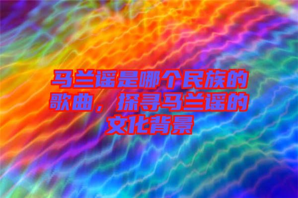 馬蘭謠是哪個民族的歌曲，探尋馬蘭謠的文化背景