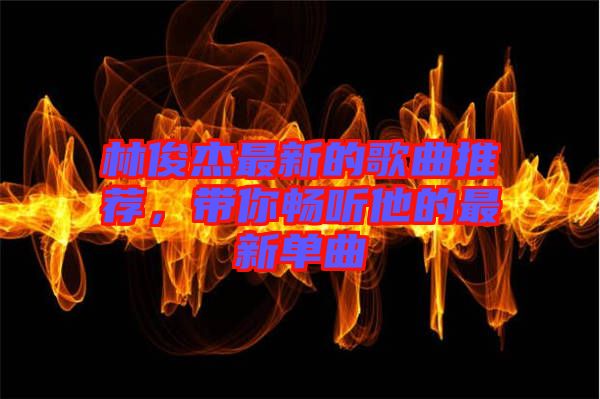 林俊杰最新的歌曲推薦，帶你暢聽他的最新單曲