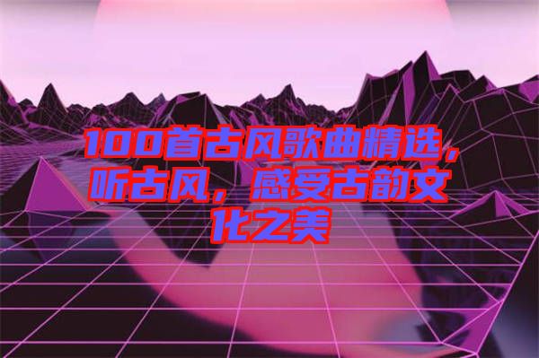 100首古風(fēng)歌曲精選，聽古風(fēng)，感受古韻文化之美