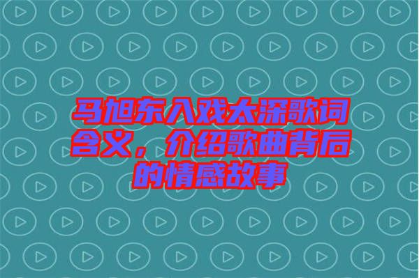 馬旭東入戲太深歌詞含義，介紹歌曲背后的情感故事