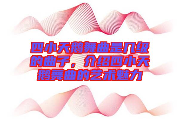 四小天鵝舞曲是幾級的曲子，介紹四小天鵝舞曲的藝術(shù)魅力