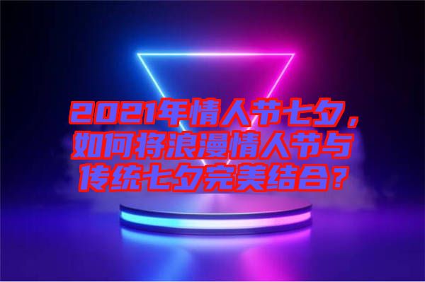 2021年情人節(jié)七夕，如何將浪漫情人節(jié)與傳統(tǒng)七夕完美結(jié)合？