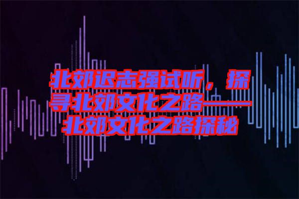 北郊遲志強試聽，探尋北郊文化之路——北郊文化之路探秘