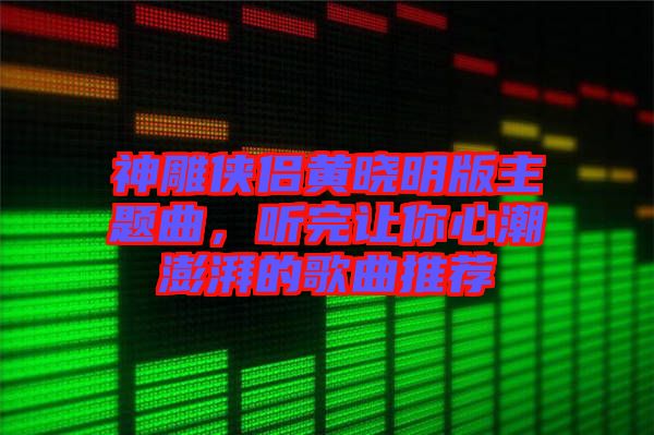 神雕俠侶黃曉明版主題曲，聽完讓你心潮澎湃的歌曲推薦