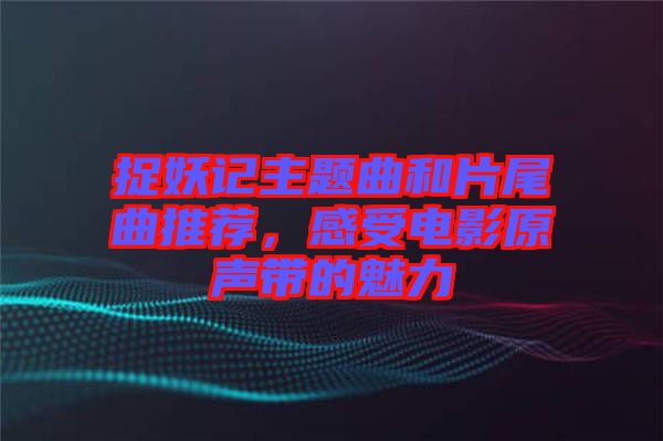 捉妖記主題曲和片尾曲推薦，感受電影原聲帶的魅力