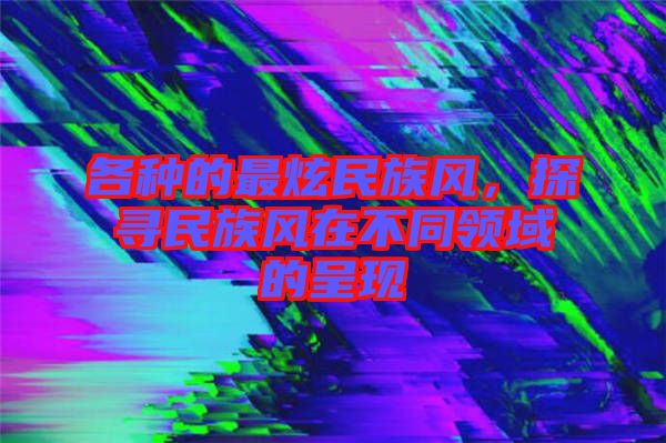 各種的最炫民族風(fēng)，探尋民族風(fēng)在不同領(lǐng)域的呈現(xiàn)