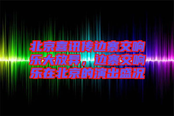 北京喜訊傳邊寨交響樂大放異，邊寨交響樂在北京的演出盛況