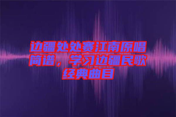 邊疆處處賽江南原唱簡譜，學習邊疆民歌經(jīng)典曲目