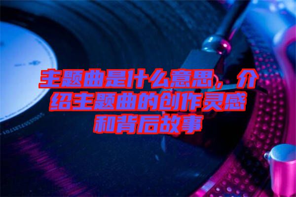 主題曲是什么意思，介紹主題曲的創(chuàng)作靈感和背后故事