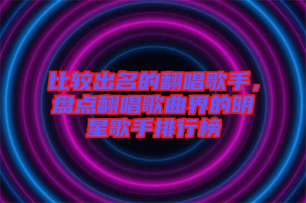 比較出名的翻唱歌手，盤點翻唱歌曲界的明星歌手排行榜