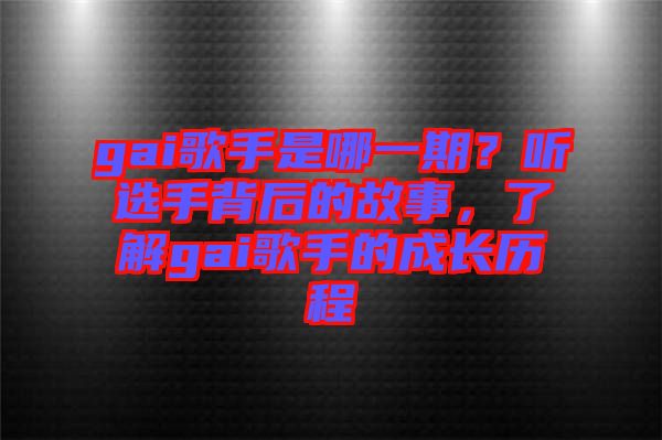 gai歌手是哪一期？聽選手背后的故事，了解gai歌手的成長歷程