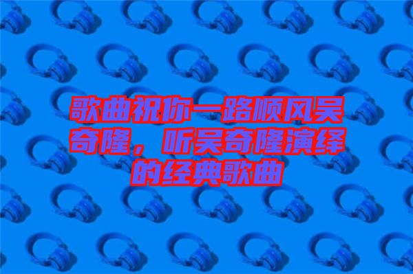 歌曲祝你一路順風吳奇隆，聽吳奇隆演繹的經(jīng)典歌曲