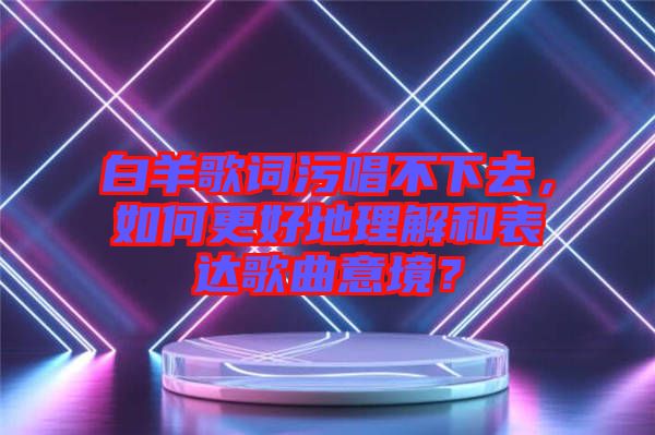 白羊歌詞污唱不下去，如何更好地理解和表達(dá)歌曲意境？