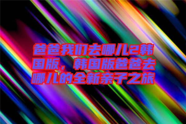 爸爸我們?nèi)ツ膬?韓國(guó)版，韓國(guó)版爸爸去哪兒的全新親子之旅