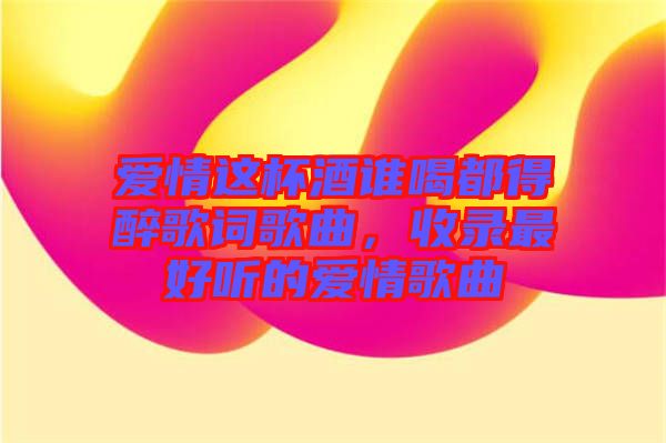 愛情這杯酒誰喝都得醉歌詞歌曲，收錄最好聽的愛情歌曲