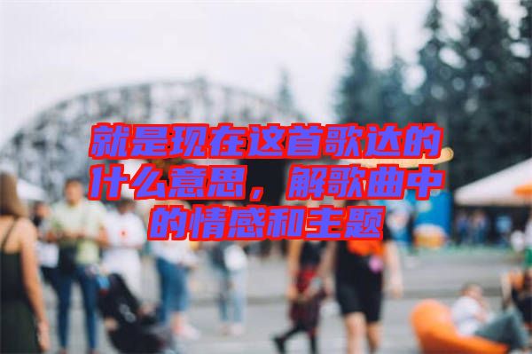 就是現(xiàn)在這首歌達的什么意思，解歌曲中的情感和主題