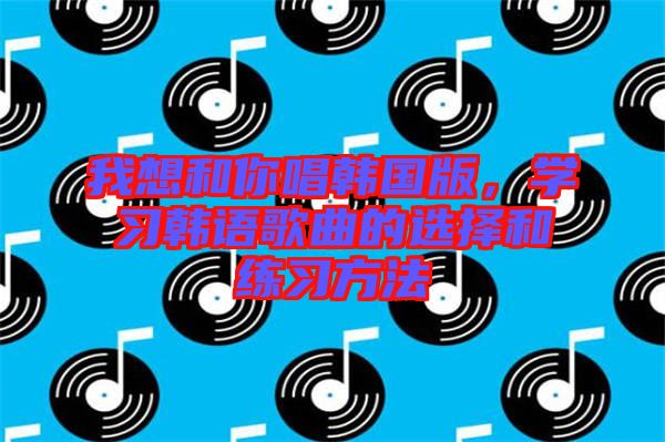 我想和你唱韓國版，學(xué)習(xí)韓語歌曲的選擇和練習(xí)方法