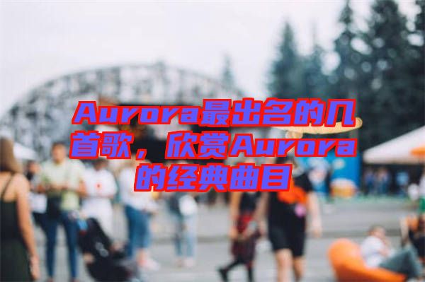 Aurora最出名的幾首歌，欣賞Aurora的經(jīng)典曲目