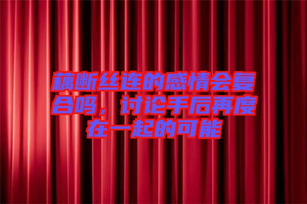 藕斷絲連的感情會復(fù)合嗎，討論手后再度在一起的可能