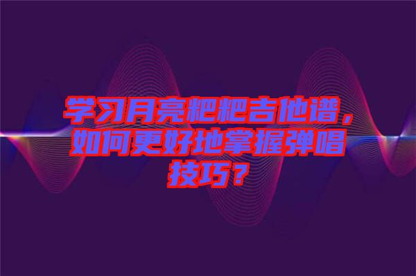 學(xué)習(xí)月亮粑粑吉他譜，如何更好地掌握彈唱技巧？